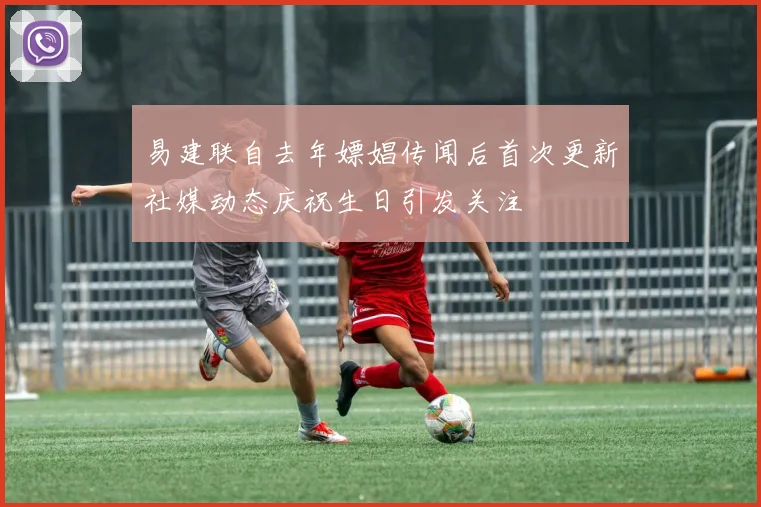 易建联自去年嫖娼传闻后首次更新社媒动态庆祝生日引发关注