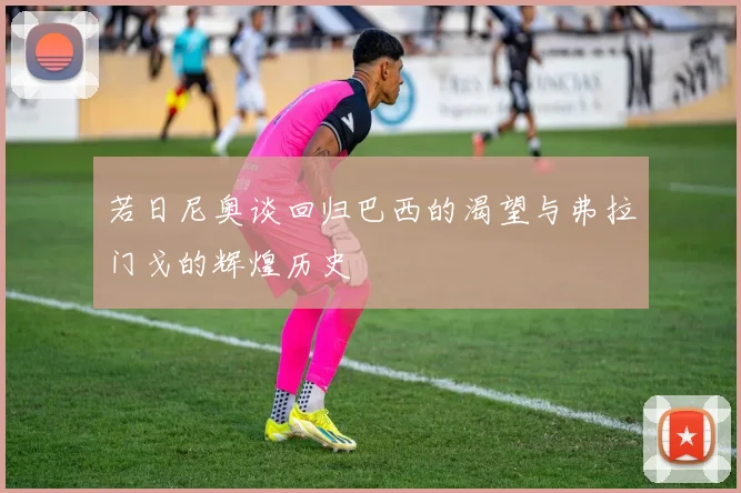 若日尼奥谈回归巴西的渴望与弗拉门戈的辉煌历史
