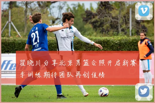 翟晓川分享北京男篮合照开启新赛季训练期待团队再创佳绩